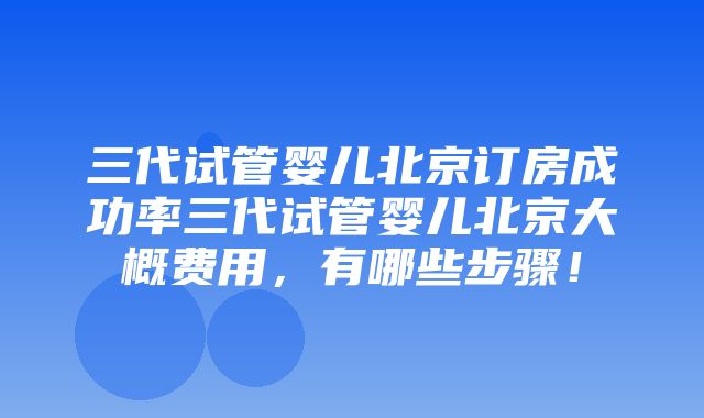 三代试管婴儿北京订房成功率三代试管婴儿北京大概费用，有哪些步骤！