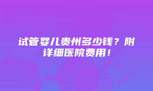 试管婴儿贵州多少钱？附详细医院费用！