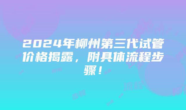 2024年柳州第三代试管价格揭露，附具体流程步骤！