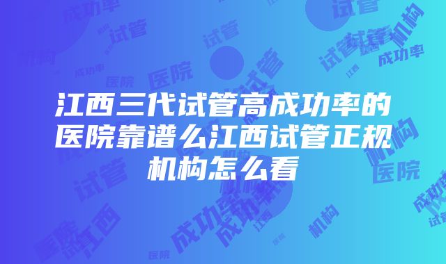 江西三代试管高成功率的医院靠谱么江西试管正规机构怎么看