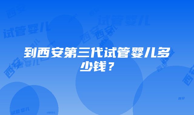 到西安第三代试管婴儿多少钱？