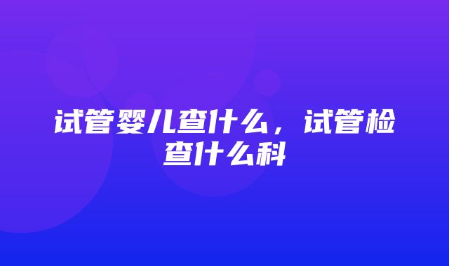 试管婴儿查什么，试管检查什么科