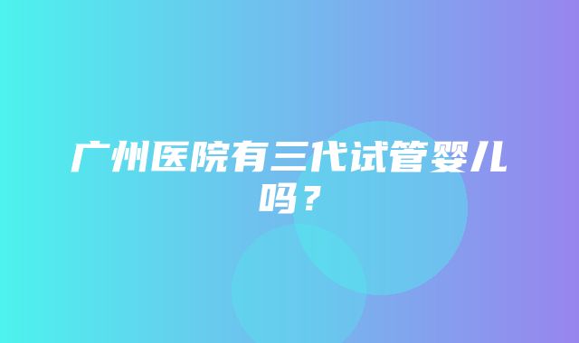 广州医院有三代试管婴儿吗？