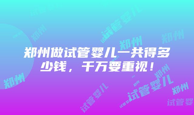 郑州做试管婴儿一共得多少钱，千万要重视！