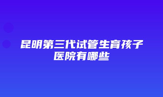 昆明第三代试管生育孩子医院有哪些