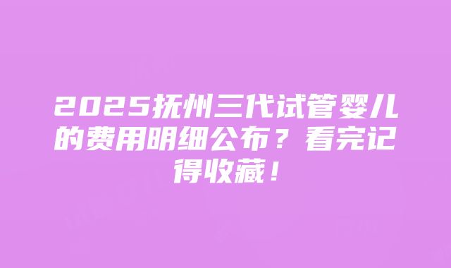 2025抚州三代试管婴儿的费用明细公布？看完记得收藏！