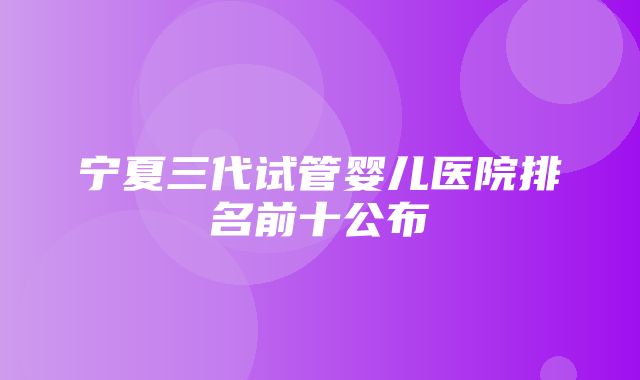 宁夏三代试管婴儿医院排名前十公布