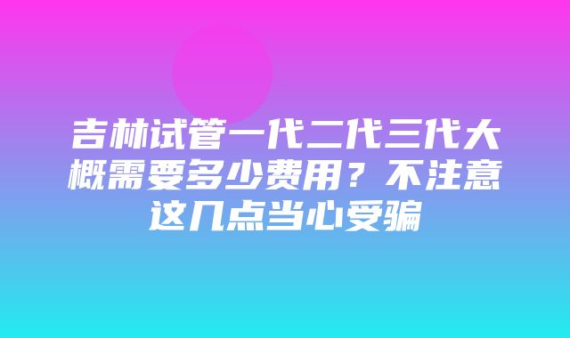 吉林试管一代二代三代大概需要多少费用？不注意这几点当心受骗