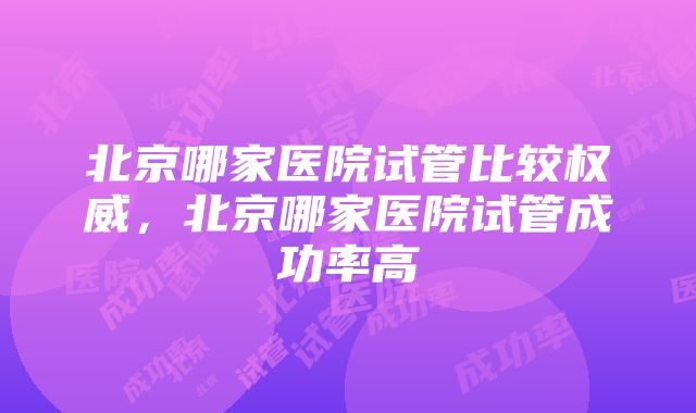 北京哪家医院试管比较权威，北京哪家医院试管成功率高