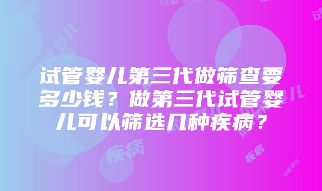 试管婴儿第三代做筛查要多少钱？做第三代试管婴儿可以筛选几种疾病？