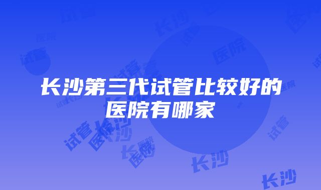 长沙第三代试管比较好的医院有哪家