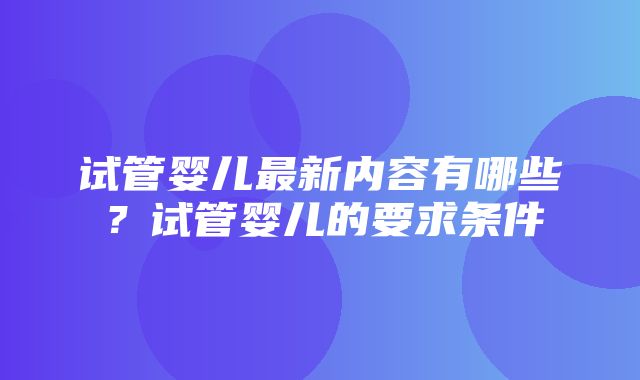 试管婴儿最新内容有哪些？试管婴儿的要求条件