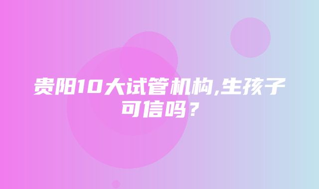 贵阳10大试管机构,生孩子可信吗？