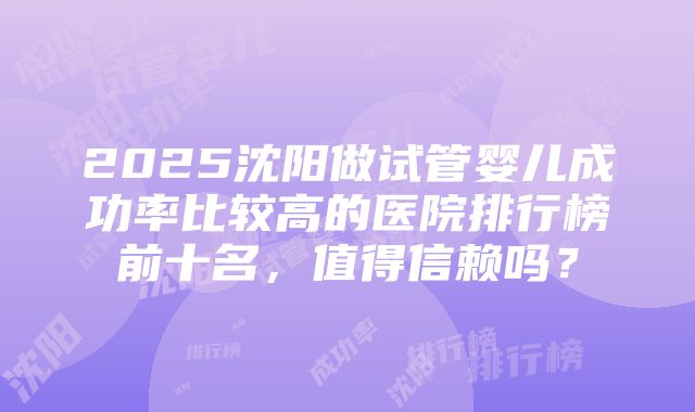 2025沈阳做试管婴儿成功率比较高的医院排行榜前十名，值得信赖吗？