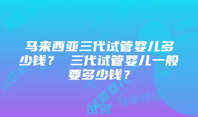 马来西亚三代试管婴儿多少钱？ 三代试管婴儿一般要多少钱？