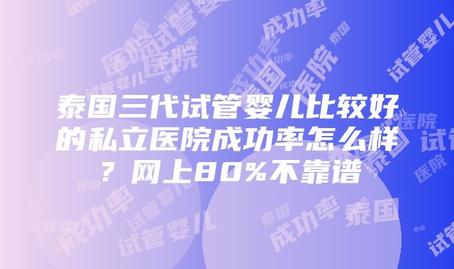 泰国三代试管婴儿比较好的私立医院成功率怎么样？网上80%不靠谱