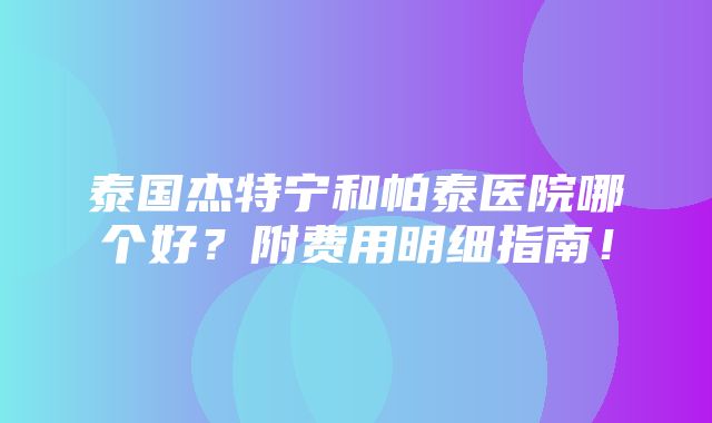 泰国杰特宁和帕泰医院哪个好？附费用明细指南！