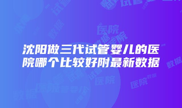 沈阳做三代试管婴儿的医院哪个比较好附最新数据