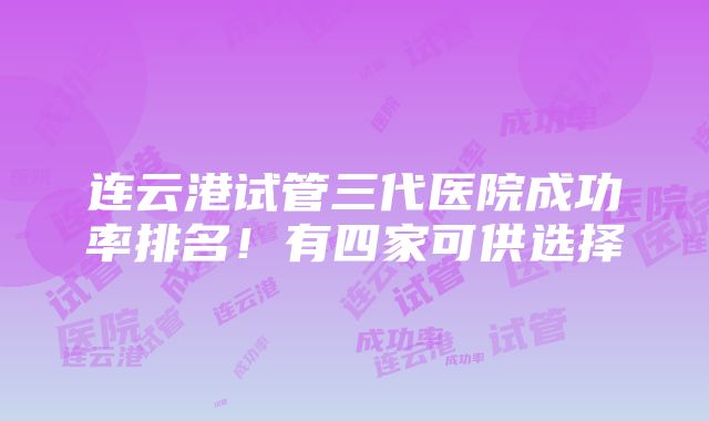 连云港试管三代医院成功率排名！有四家可供选择