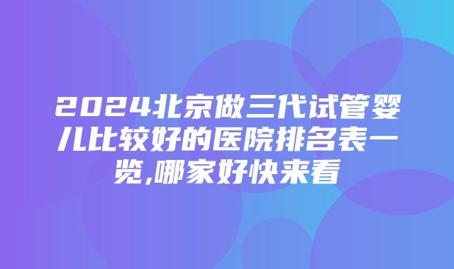 2024北京做三代试管婴儿比较好的医院排名表一览,哪家好快来看