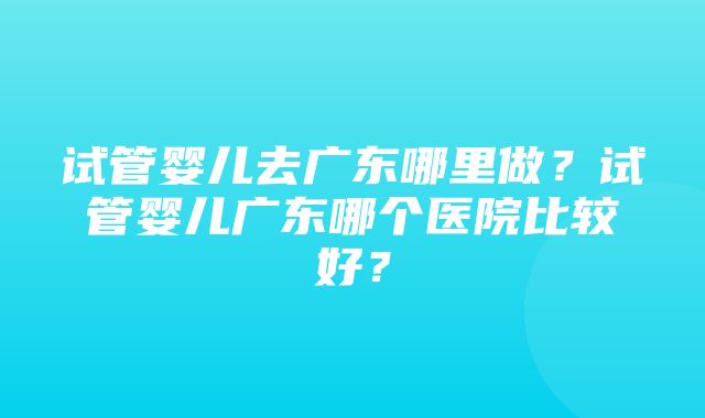 试管婴儿去广东哪里做？试管婴儿广东哪个医院比较好？