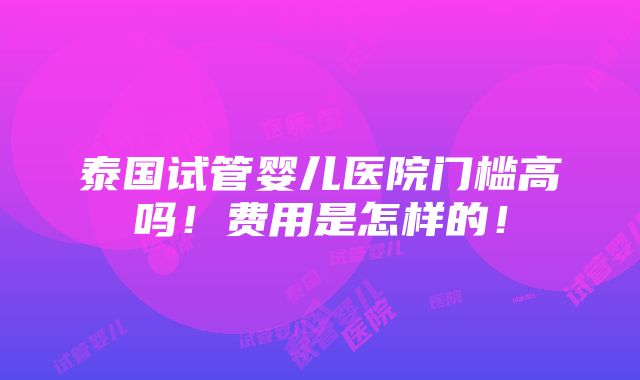 泰国试管婴儿医院门槛高吗！费用是怎样的！