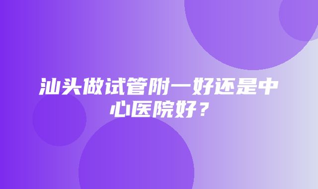 汕头做试管附一好还是中心医院好？