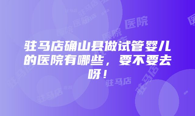 驻马店确山县做试管婴儿的医院有哪些，要不要去呀！