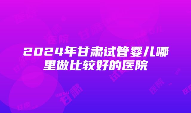 2024年甘肃试管婴儿哪里做比较好的医院