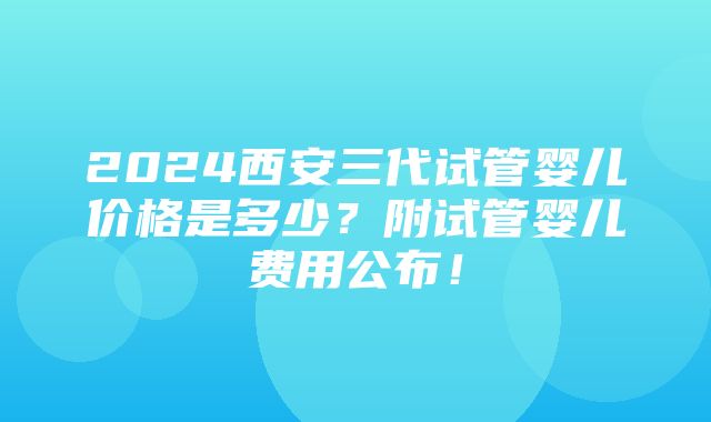 2024西安三代试管婴儿价格是多少？附试管婴儿费用公布！