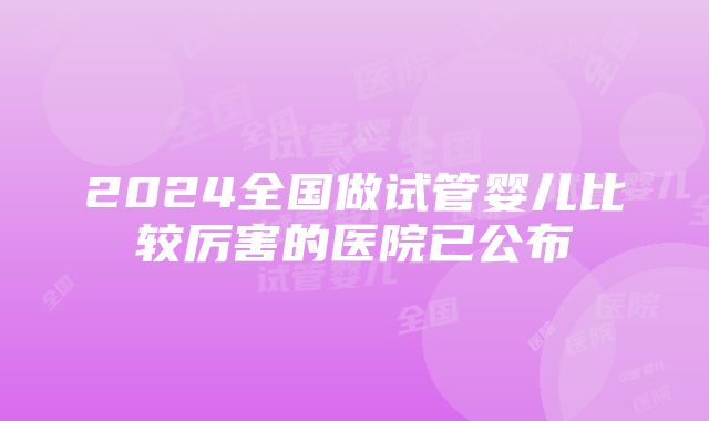 2024全国做试管婴儿比较厉害的医院已公布