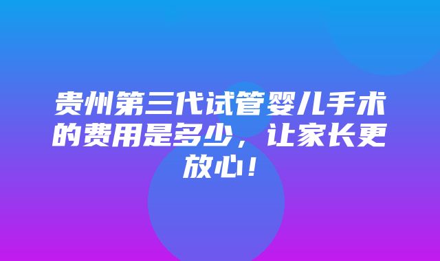 贵州第三代试管婴儿手术的费用是多少，让家长更放心！