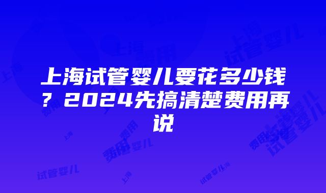 上海试管婴儿要花多少钱？2024先搞清楚费用再说