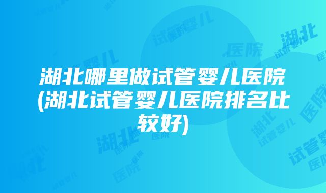 湖北哪里做试管婴儿医院(湖北试管婴儿医院排名比较好)