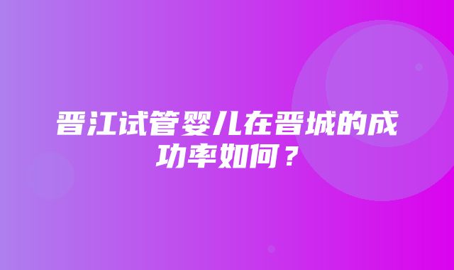 晋江试管婴儿在晋城的成功率如何？