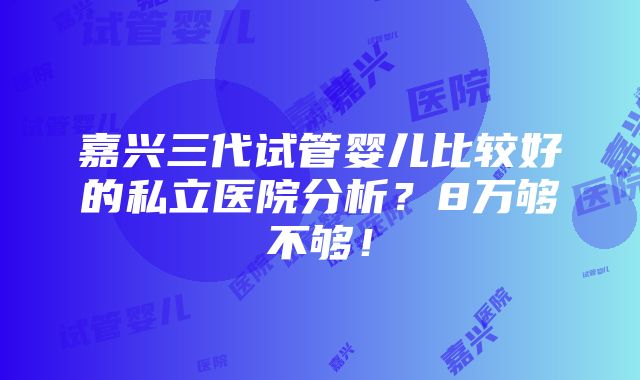 嘉兴三代试管婴儿比较好的私立医院分析？8万够不够！