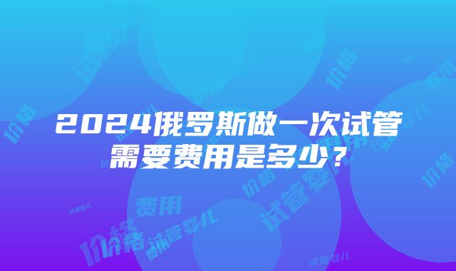 2024俄罗斯做一次试管需要费用是多少？