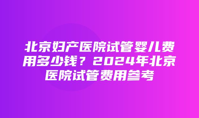 北京妇产医院试管婴儿费用多少钱？2024年北京医院试管费用参考