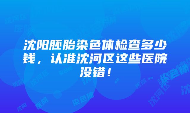 沈阳胚胎染色体检查多少钱，认准沈河区这些医院没错！