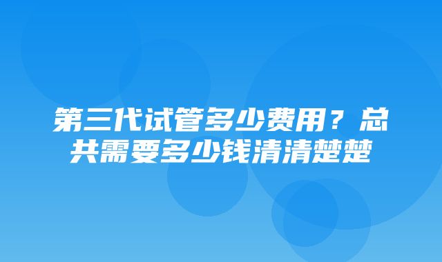 第三代试管多少费用？总共需要多少钱清清楚楚