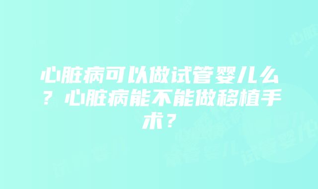 心脏病可以做试管婴儿么？心脏病能不能做移植手术？