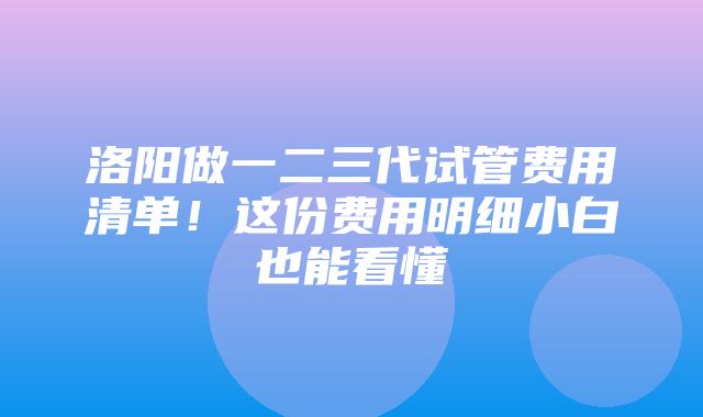 洛阳做一二三代试管费用清单！这份费用明细小白也能看懂