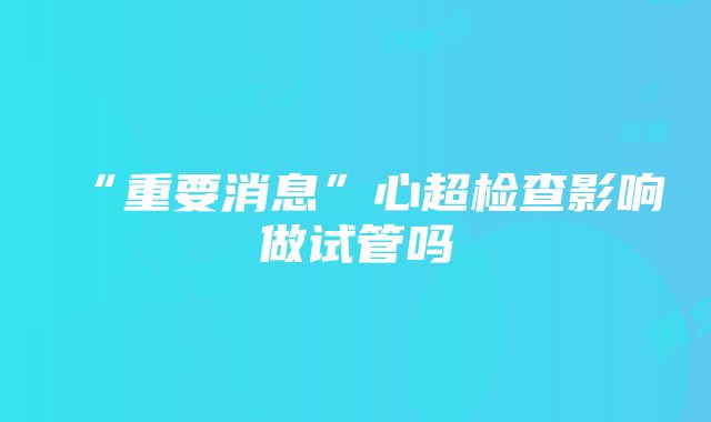 “重要消息”心超检查影响做试管吗