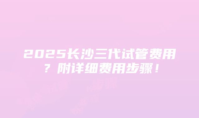 2025长沙三代试管费用？附详细费用步骤！