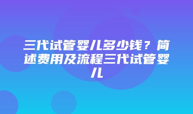 三代试管婴儿多少钱？简述费用及流程三代试管婴儿