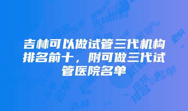 吉林可以做试管三代机构排名前十，附可做三代试管医院名单