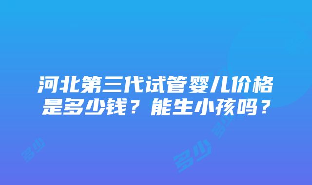 河北第三代试管婴儿价格是多少钱？能生小孩吗？