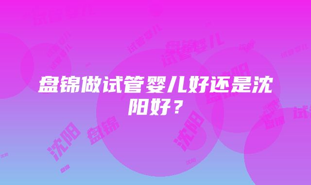 盘锦做试管婴儿好还是沈阳好？