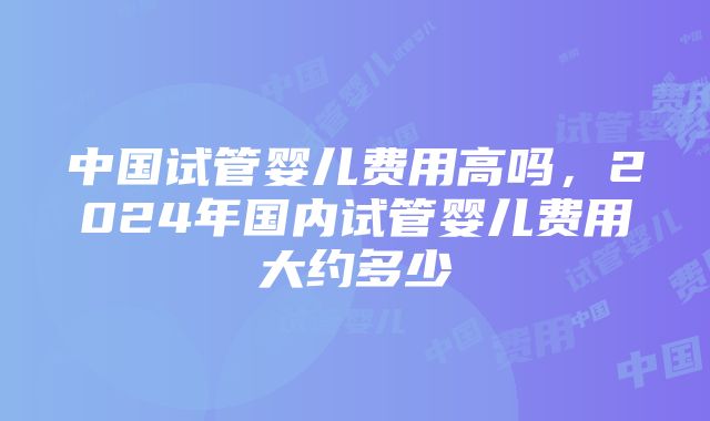 中国试管婴儿费用高吗，2024年国内试管婴儿费用大约多少