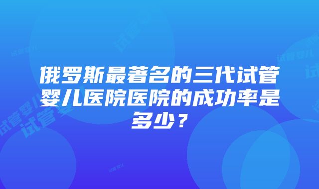 俄罗斯最著名的三代试管婴儿医院医院的成功率是多少？